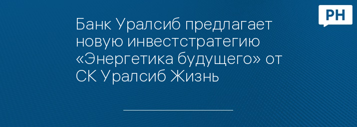 Банк Уралсиб предлагает новую инвестстратегию «Энергетика будущего» от СК Уралсиб Жизнь