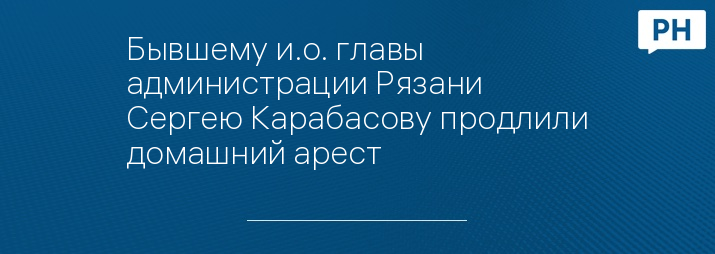 Бывшему и.о. главы администрации Рязани Сергею Карабасову продлили домашний арест