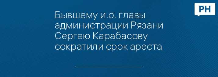 Бывшему и.о. главы администрации Рязани Сергею Карабасову сократили срок ареста