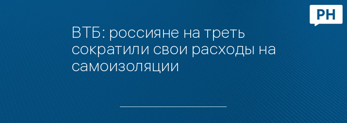 ВТБ: россияне на треть сократили свои расходы на самоизоляции