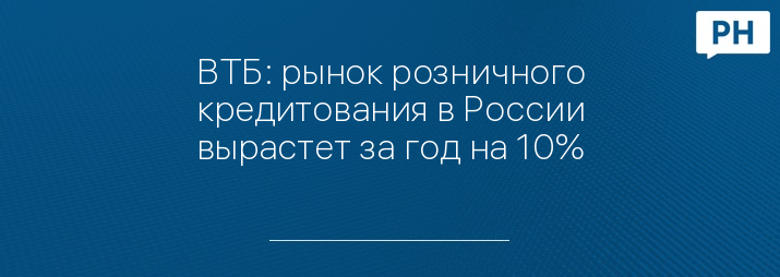 ВТБ: рынок розничного кредитования в России вырастет за год на 10%
