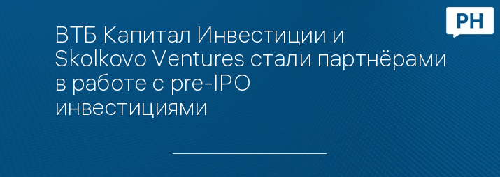 ВТБ Капитал Инвестиции и Skolkovo Ventures стали партнёрами в работе с pre-IPO инвестициями