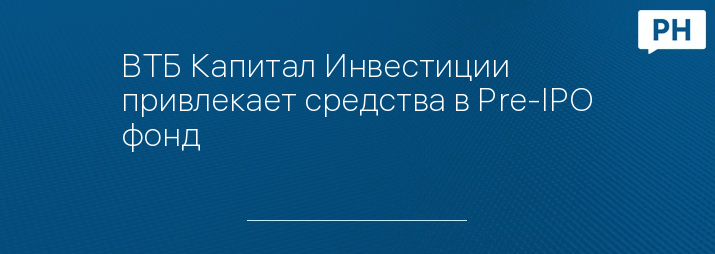 ВТБ Капитал Инвестиции привлекает средства в Pre-IPO фонд