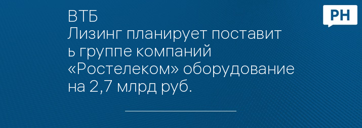 ВТБ Лизинг планирует поставить группе компаний «Ростелеком» оборудование на 2,7 млрд руб.