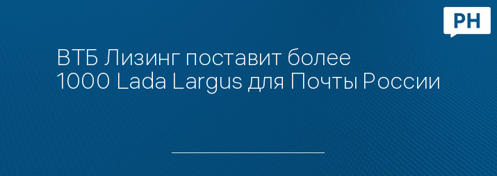 ВТБ Лизинг поставит более 1000 Lada Largus для Почты России