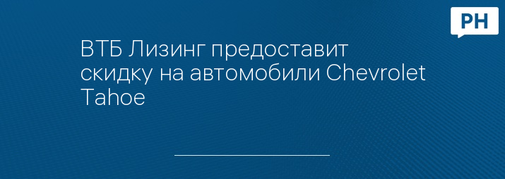 ВТБ Лизинг предоставит скидку на автомобили Chevrolet Tahoe