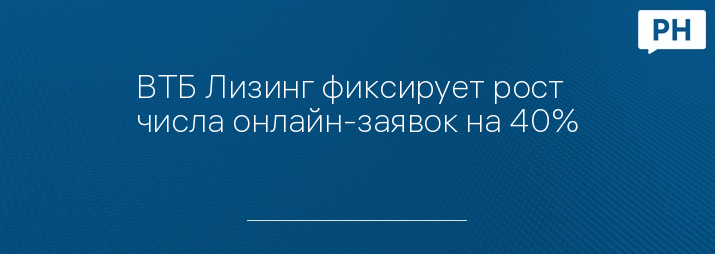ВТБ Лизинг фиксирует рост числа онлайн-заявок на 40%