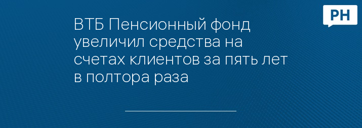 ВТБ Пенсионный фонд увеличил средства на счетах клиентов за пять лет в полтора раза