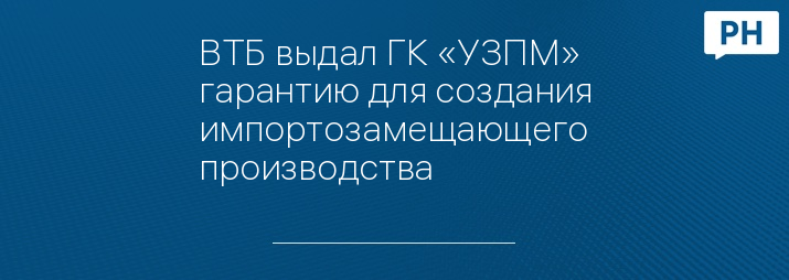 ВТБ выдал ГК «УЗПМ» гарантию для создания импортозамещающего производства