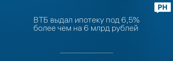 ВТБ выдал ипотеку под 6,5% более чем на 6 млрд рублей