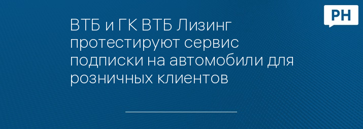 ВТБ и ГК ВТБ Лизинг протестируют сервис подписки на автомобили для розничных клиентов