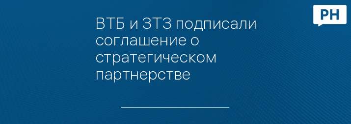 ВТБ и ЗТЗ подписали соглашение о стратегическом партнерстве