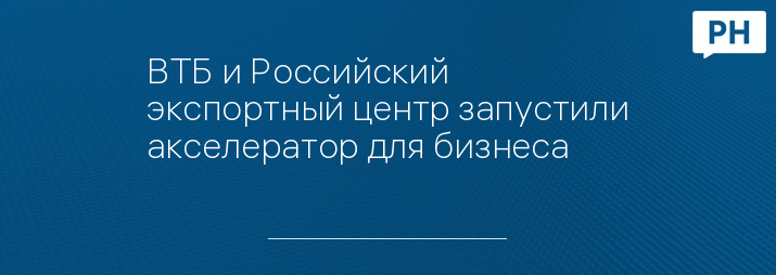 ВТБ и Российский экспортный центр запустили акселератор для бизнеса