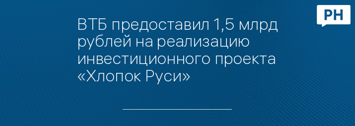 ВТБ предоставил 1,5 млрд рублей на реализацию инвестиционного проекта «Хлопок Руси»