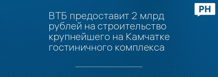 ВТБ предоставит 2 млрд рублей на строительство крупнейшего на Камчатке гостиничного комплекса