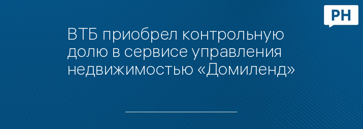ВТБ приобрел контрольную долю в сервисе управления недвижимостью «Домиленд»