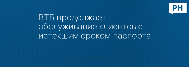 ВТБ продолжает обслуживание клиентов с истекшим сроком паспорта