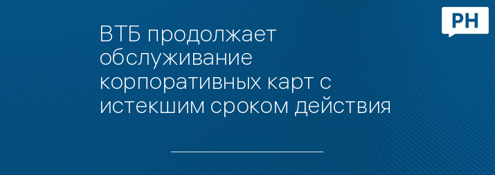 ВТБ продолжает обслуживание корпоративных карт с истекшим сроком действия 