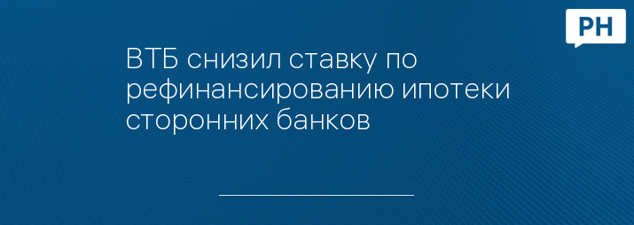 ВТБ снизил ставку по рефинансированию ипотеки сторонних банков
