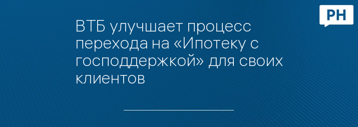 ВТБ улучшает процесс перехода на «Ипотеку с господдержкой» для своих клиентов