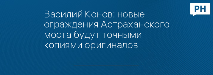 Василий Конов: новые ограждения Астраханского моста будут точными копиями оригиналов