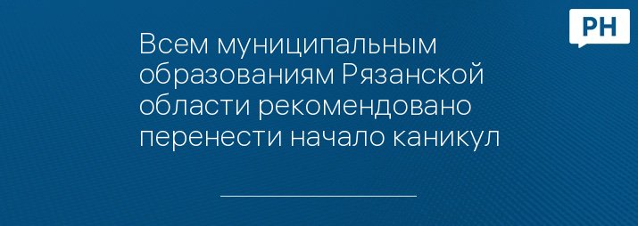 Всем муниципальным образованиям Рязанской области рекомендовано перенести начало каникул