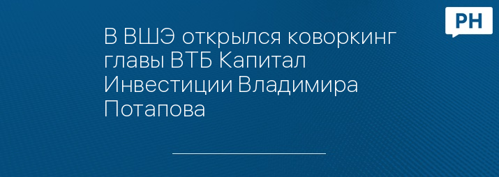 В ВШЭ открылся коворкинг главы ВТБ Капитал Инвестиции Владимира Потапова
