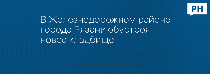 В Железнодорожном районе города Рязани обустроят новое кладбище