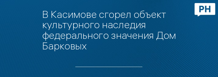 В Касимове сгорел объект культурного наследия федерального значения Дом Барковых