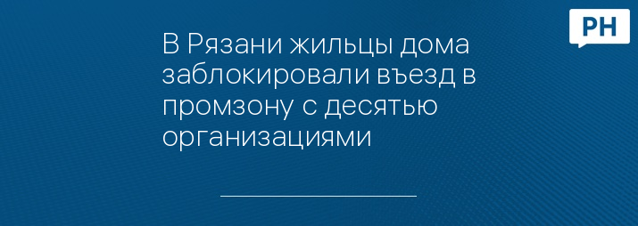 В Рязани жильцы дома заблокировали въезд в промзону с десятью организациями