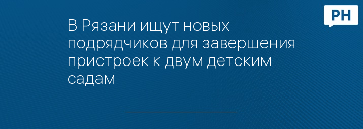 В Рязани ищут новых подрядчиков для завершения пристроек к двум детским садам