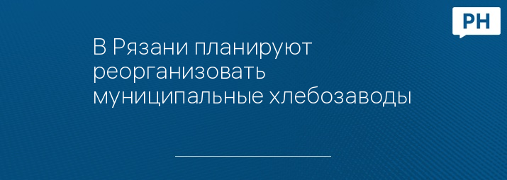 В Рязани планируют реорганизовать муниципальные хлебозаводы 