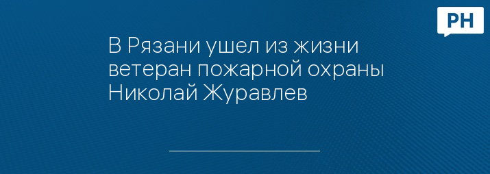 В Рязани ушел из жизни ветеран пожарной охраны Николай Журавлев