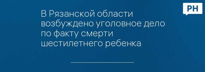 В Рязанской области возбуждено уголовное дело по факту смерти шестилетнего ребенка 