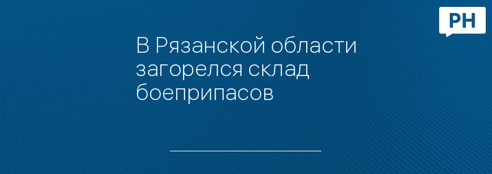 В Рязанской области загорелся склад боеприпасов 