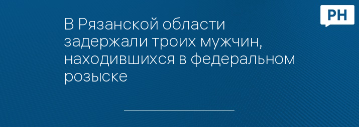 В Рязанской области задержали троих мужчин, находившихся в федеральном розыске