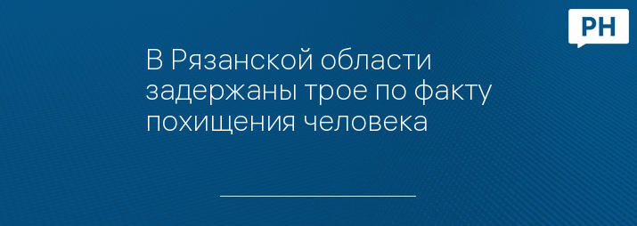 В Рязанской области задержаны трое по факту похищения человека 