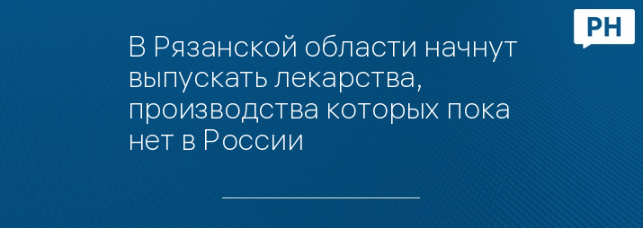 В Рязанской области начнут выпускать лекарства, производства которых пока нет в России