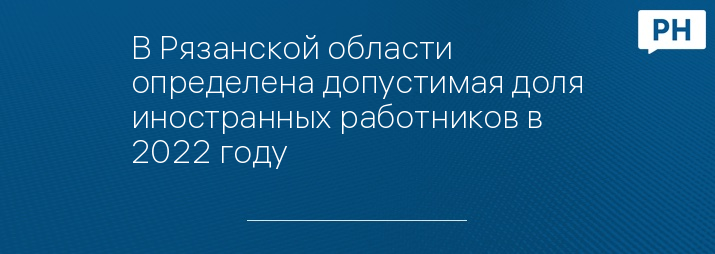 В Рязанской области определена допустимая доля иностранных работников в 2022 году