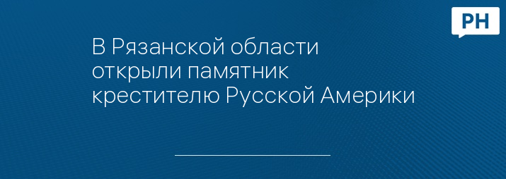 В Рязанской области открыли памятник крестителю Русской Америки