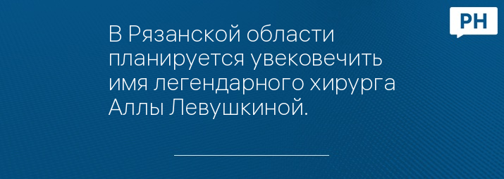 В Рязанской области планируется увековечить имя легендарного хирурга Аллы Левушкиной.