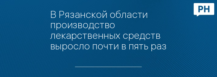 В Рязанской области производство лекарственных средств выросло почти в пять раз