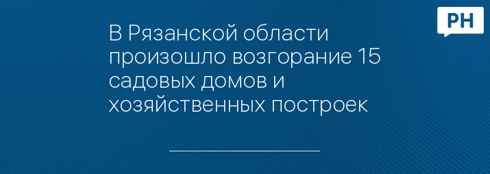 В Рязанской области произошло возгорание 15 садовых домов и хозяйственных построек