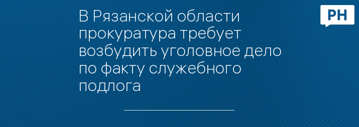 В Рязанской области прокуратура требует возбудить уголовное дело по факту служебного подлога 