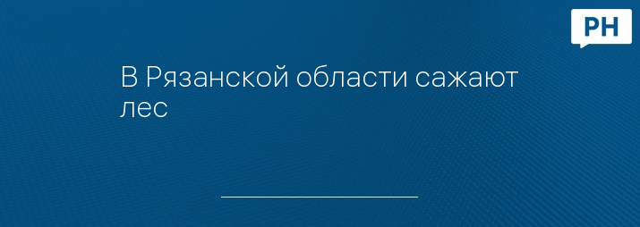 В Рязанской области сажают лес