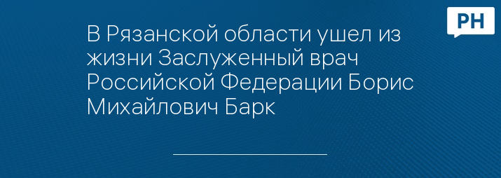 В Рязанской области ушел из жизни Заслуженный врач Российской Федерации Борис Михайлович Барк