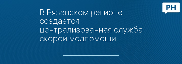 В Рязанском регионе создается централизованная служба скорой медпомощи