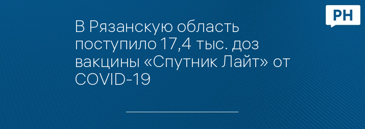 В Рязанскую область поступило 17,4 тыс. доз вакцины «Спутник Лайт» от COVID-19