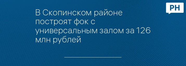 В Скопинском районе построят фок с универсальным залом за 126 млн рублей