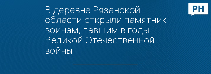 В деревне Рязанской области открыли памятник воинам, павшим в годы Великой Отечественной войны